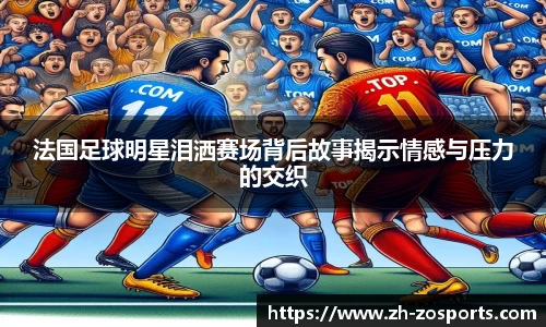 法国足球明星泪洒赛场背后故事揭示情感与压力的交织